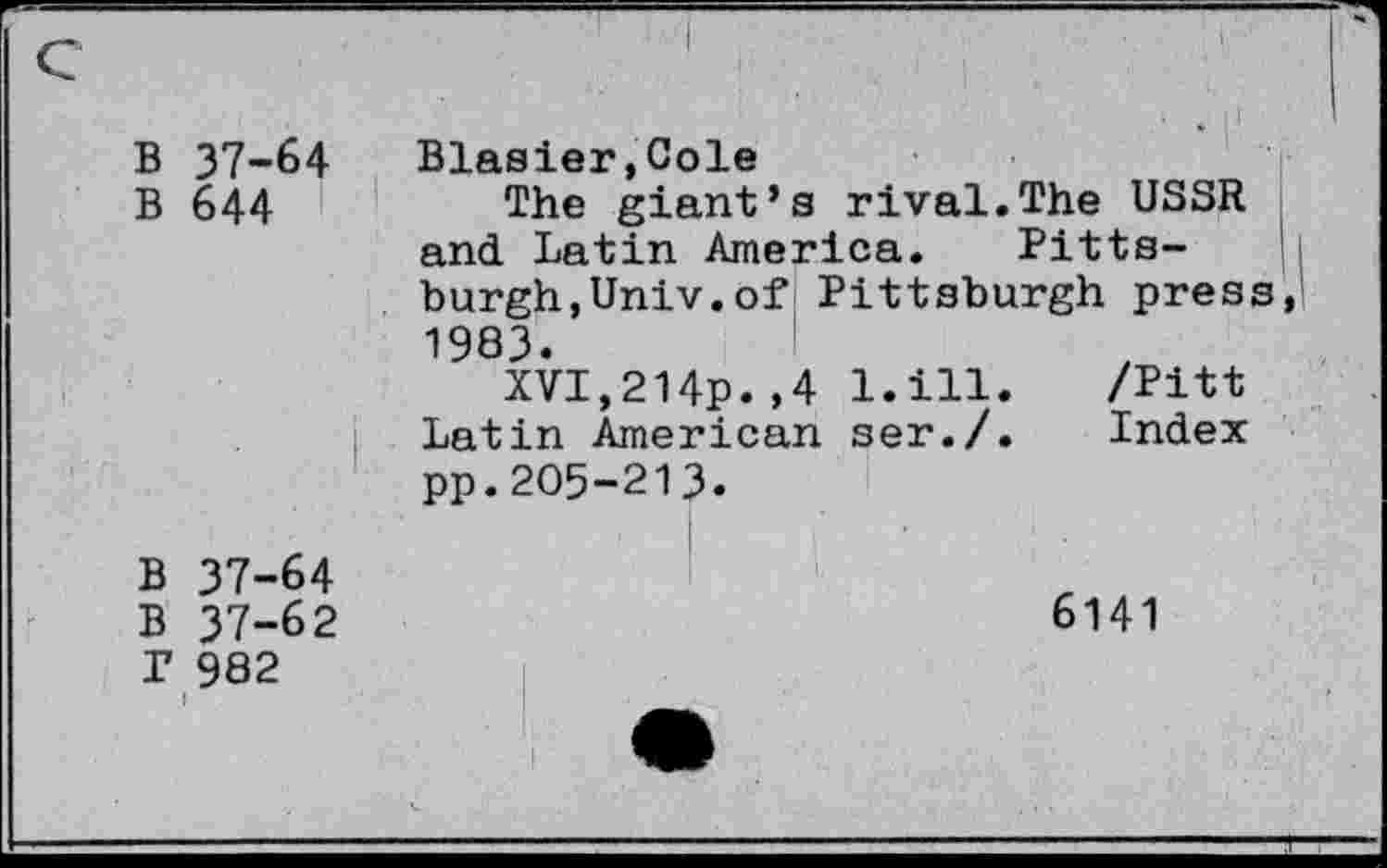 ﻿B 37-64
B 644
Blasier»Cole
The giant’s rival.The USSR and. Latin America. Pittsburgh,Univ.of Pittsburgh press, 1983.
XVI,214p.,4 l.ill. /Pitt Latin American ser./. Index pp.205-213.
B 37-64
B 37-62
P 982
6141